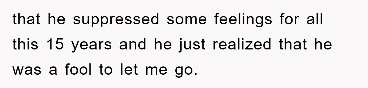 that he suppressed some feelings for all this 15 years and he just realized that he was a fool to let me go.