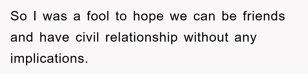 So I was a fool to hope we can be friends and have civil relationship without any implications.