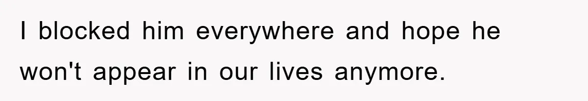 I blocked him everywhere and hope he won't appear in our lives anymore.