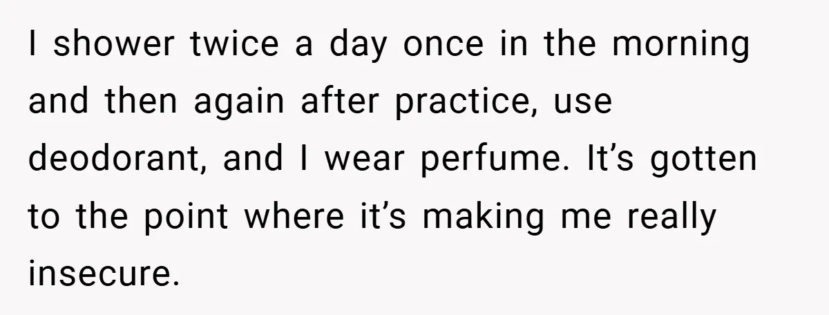 I shower twice a day once in the morning and then again after practice, use deodorant, and I wear perfume. It’s gotten to the point where it’s making me really...