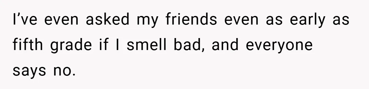 I’ve even asked my friends even as early as fifth grade if I smell bad, and everyone says no.