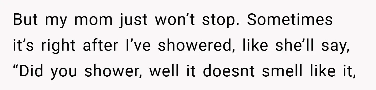But my mom just won’t stop. Sometimes it’s right after I’ve showered, like she’ll say, “Did you shower, well it doesnt smell like it,