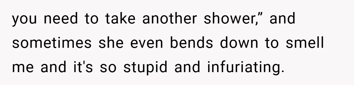 you need to take another shower,” and sometimes she even bends down to smell me and it's so stupid and infuriating.