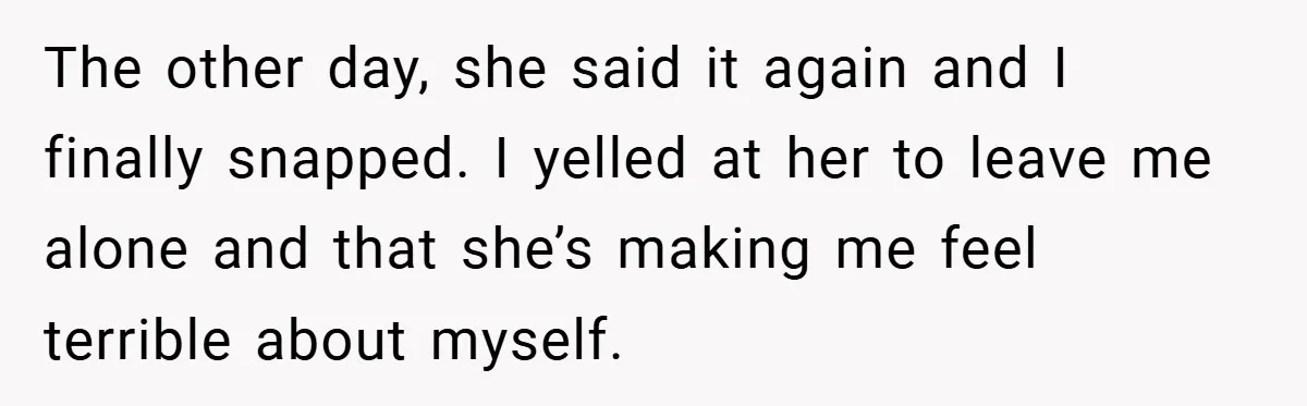 The other day, she said it again and I finally snapped. I yelled at her to leave me alone and that she’s making me feel terrible about myself.