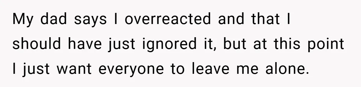 My dad says I overreacted and that I should have just ignored it, but at this point I just want everyone to leave me alone.