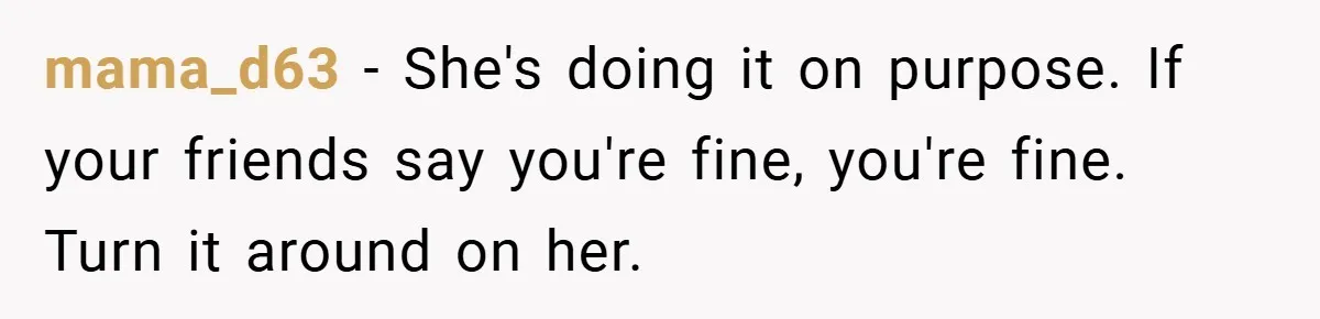mama_d63 − She's doing it on purpose. If your friends say you're fine, you're fine. Turn it around on her.