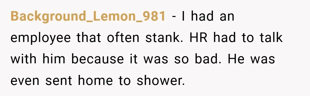 Background_Lemon_981 − I had an employee that often stank. HR had to talk with him because it was so bad. He was even sent home to shower.