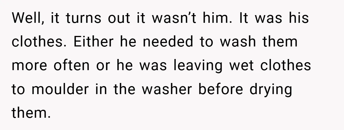 Well, it turns out it wasn’t him. It was his clothes. Either he needed to wash them more often or he was leaving wet clothes to moulder in the washer...