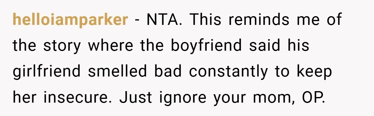 helloiamparker − NTA. This reminds me of the story where the boyfriend said his girlfriend smelled bad constantly to keep her insecure. Just ignore your mom, OP.