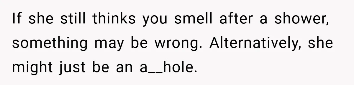 If she still thinks you smell after a shower, something may be wrong. Alternatively, she might just be an a__hole.