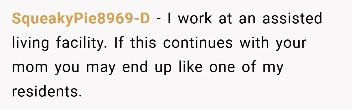 SqueakyPie8969-D − I work at an assisted living facility. If this continues with your mom you may end up like one of my residents.