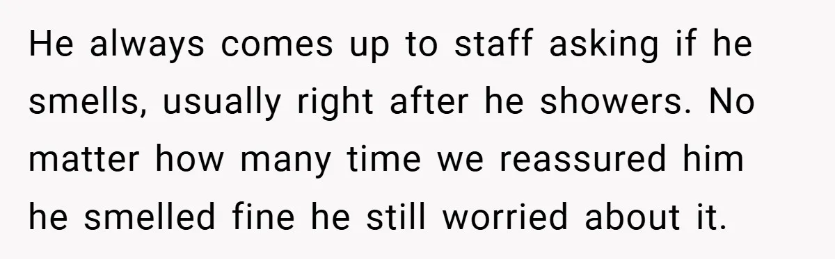 He always comes up to staff asking if he smells, usually right after he showers. No matter how many time we reassured him he smelled fine he still worried about...
