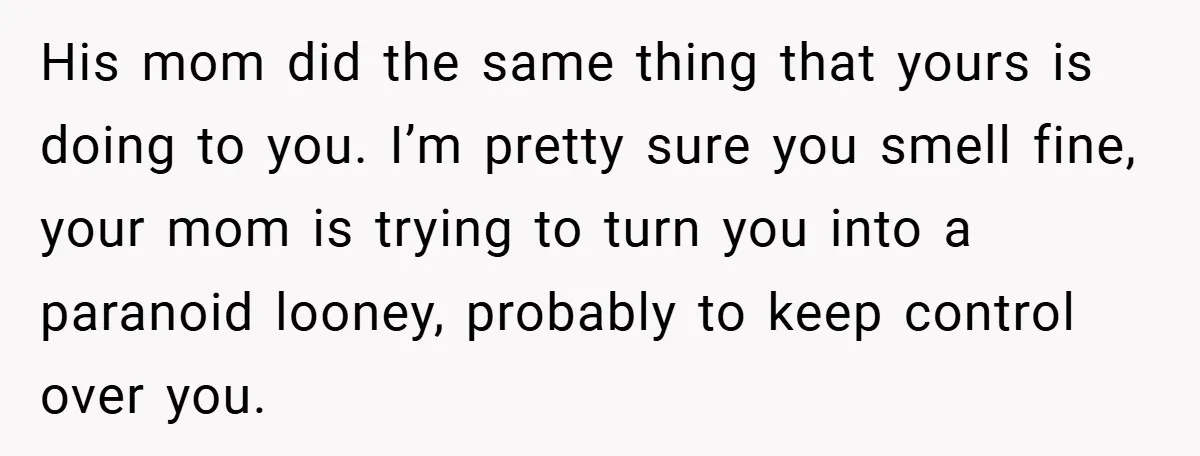 His mom did the same thing that yours is doing to you. I’m pretty sure you smell fine, your mom is trying to turn you into a paranoid looney, probably...