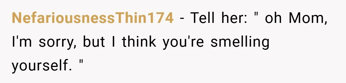 NefariousnessThin174 − Tell her: " oh Mom, I'm sorry, but I think you're smelling yourself. "