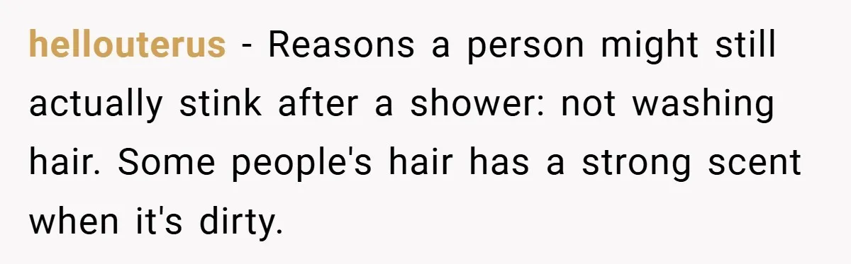 hellouterus − Reasons a person might still actually stink after a shower: not washing hair. Some people's hair has a strong scent when it's dirty.
