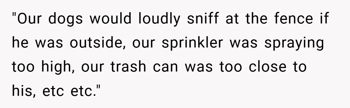 Neighbor Hated Their Light, Their Dog, Their Trash Can—So The Husband Left Him One Last Surprise "Our dogs would loudly sniff at the fence if he was outside, our sprinkler was spraying too high, our trash can was too close to his, etc etc."