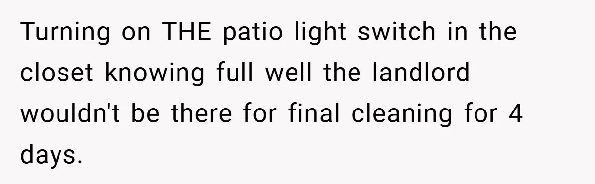 Neighbor Hated Their Light, Their Dog, Their Trash Can—So The Husband Left Him One Last Surprise Turning on THE patio light switch in the closet knowing full well the landlord wouldn't be there for final cleaning for 4 days.