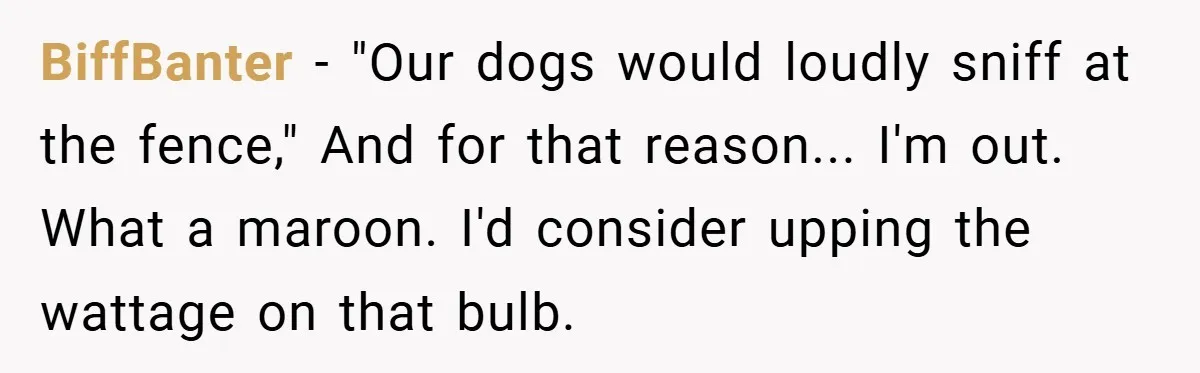 Neighbor Hated Their Light, Their Dog, Their Trash Can—So The Husband Left Him One Last Surprise BiffBanter − "Our dogs would loudly sniff at the fence," And for that reason... I'm out. What a maroon. I'd consider upping the wattage on that bulb.