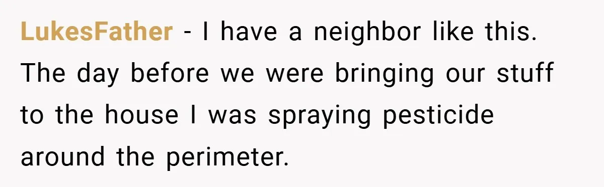 Neighbor Hated Their Light, Their Dog, Their Trash Can—So The Husband Left Him One Last Surprise LukesFather − I have a neighbor like this. The day before we were bringing our stuff to the house I was spraying pesticide around the perimeter.