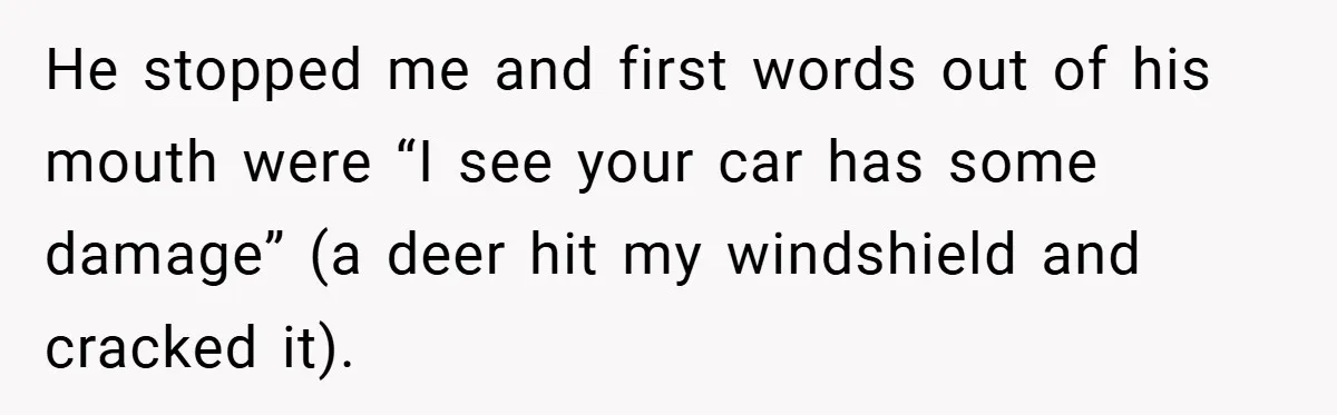 Neighbor Hated Their Light, Their Dog, Their Trash Can—So The Husband Left Him One Last Surprise He stopped me and first words out of his mouth were “I see your car has some damage” (a deer hit my windshield and cracked it).