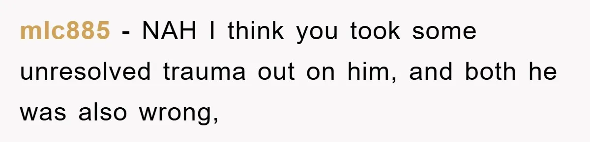 mlc885 − NAH I think you took some unresolved trauma out on him, and both he was also wrong,