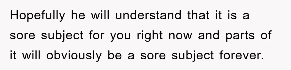 Hopefully he will understand that it is a sore subject for you right now and parts of it will obviously be a sore subject forever.