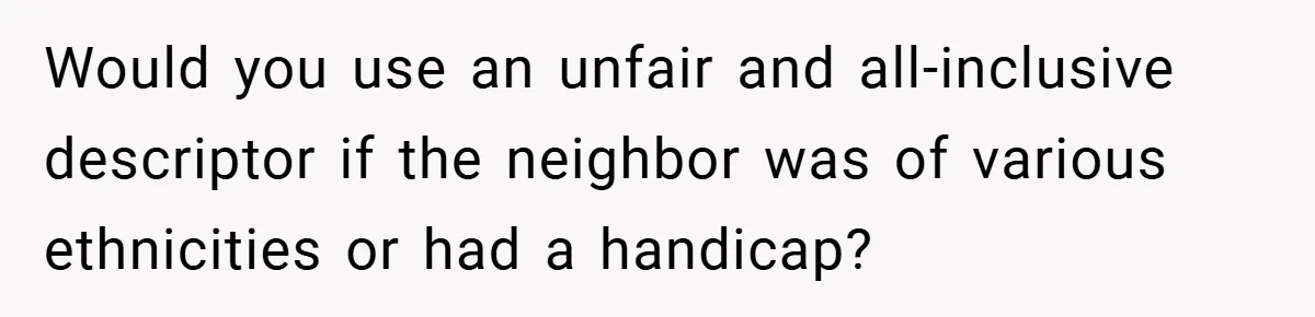 Neighbor Hated Their Light, Their Dog, Their Trash Can—So The Husband Left Him One Last Surprise Would you use an unfair and all-inclusive descriptor if the neighbor was of various ethnicities or had a handicap?