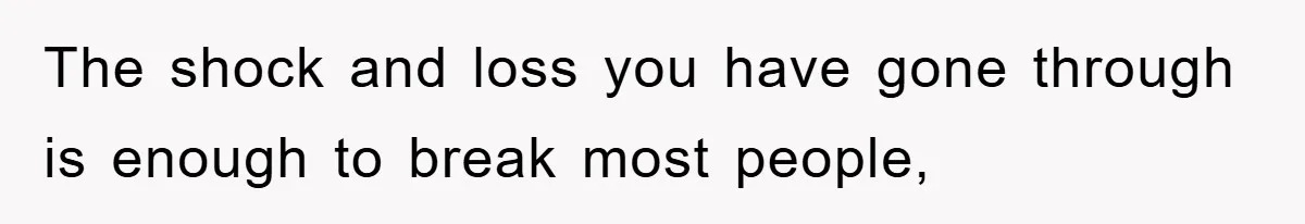 The shock and loss you have gone through is enough to break most people,