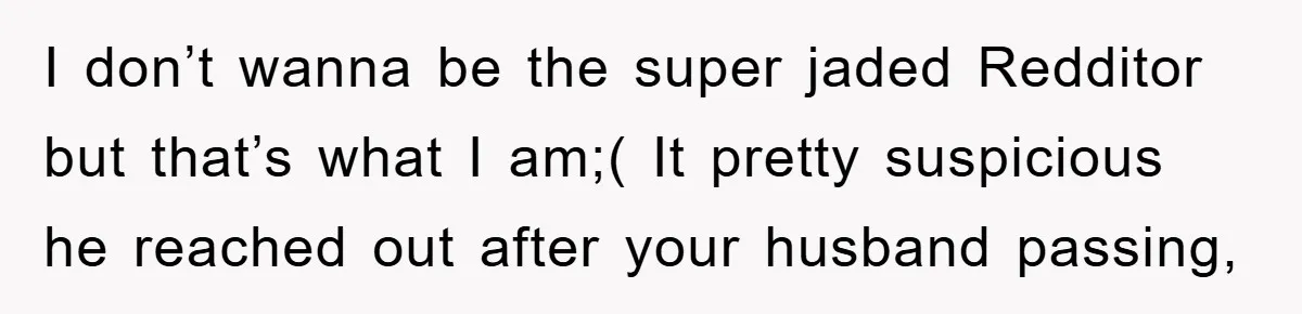 I don’t wanna be the super jaded Redditor but that’s what I am;( It pretty suspicious he reached out after your husband passing,