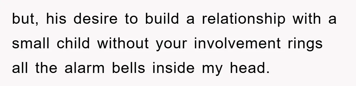 but, his desire to build a relationship with a small child without your involvement rings all the alarm bells inside my head.