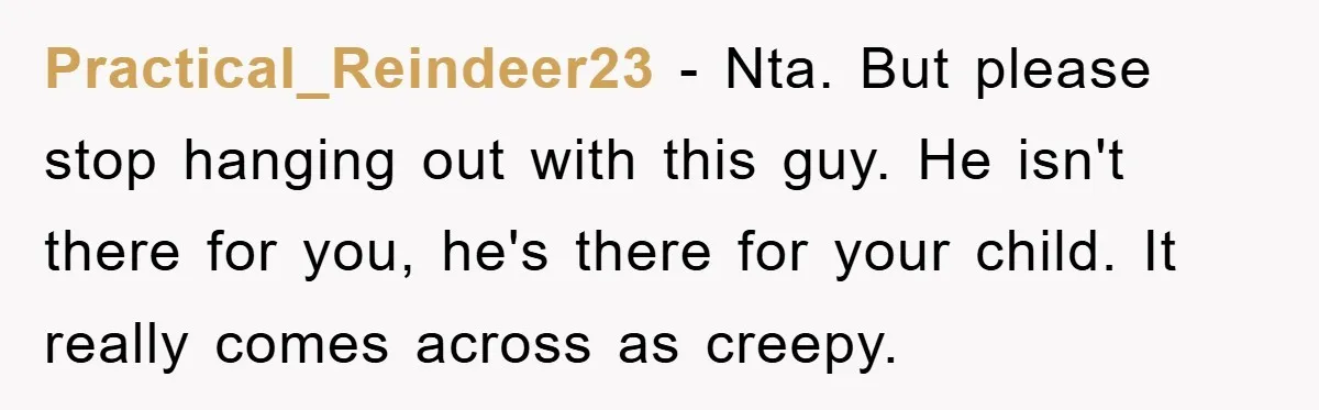 Practical_Reindeer23 − Nta. But please stop hanging out with this guy. He isn't there for you, he's there for your child. It really comes across as creepy.
