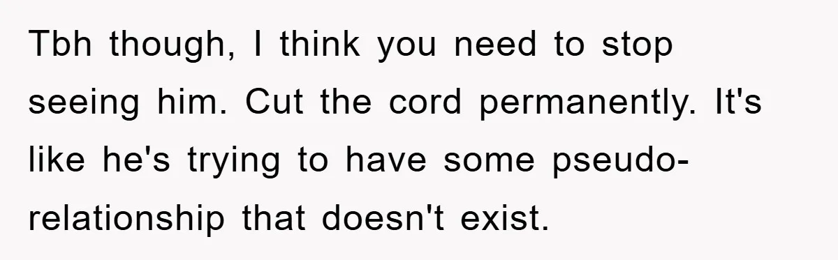 Tbh though, I think you need to stop seeing him. Cut the cord permanently. It's like he's trying to have some pseudo-relationship that doesn't exist.