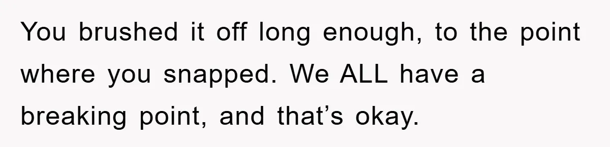 You brushed it off long enough, to the point where you snapped. We ALL have a breaking point, and that’s okay.