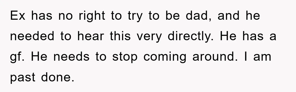 Ex has no right to try to be dad, and he needed to hear this very directly. He has a gf. He needs to stop coming around. I am past...