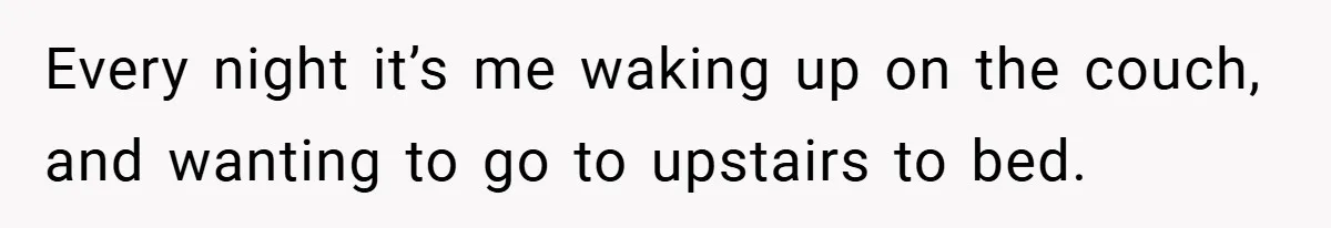 Every night it’s me waking up on the couch, and wanting to go to upstairs to bed.