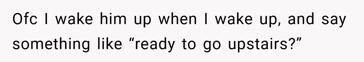 Ofc I wake him up when I wake up, and say something like “ready to go upstairs?”