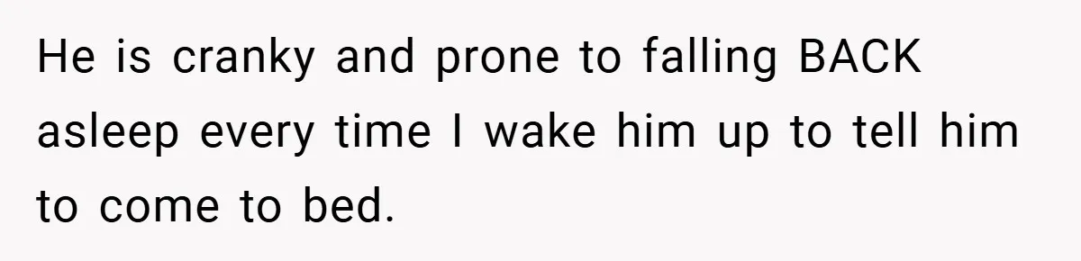 He is cranky and prone to falling BACK asleep every time I wake him up to tell him to come to bed.