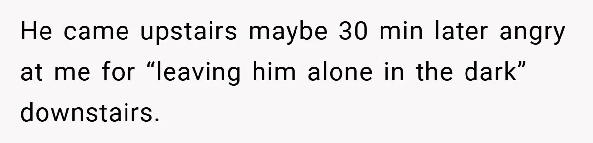 He came upstairs maybe 30 min later angry at me for “leaving him alone in the dark” downstairs.