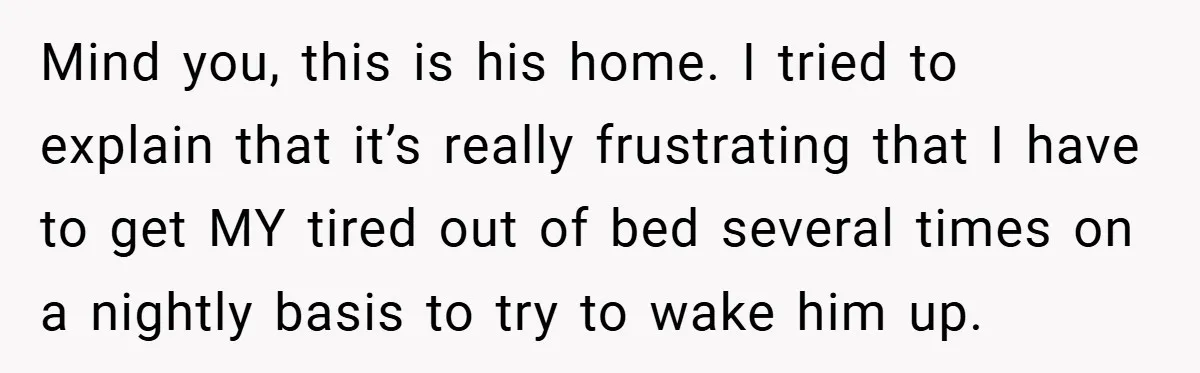 Mind you, this is his home. I tried to explain that it’s really frustrating that I have to get MY tired out of bed several times on a nightly basis...