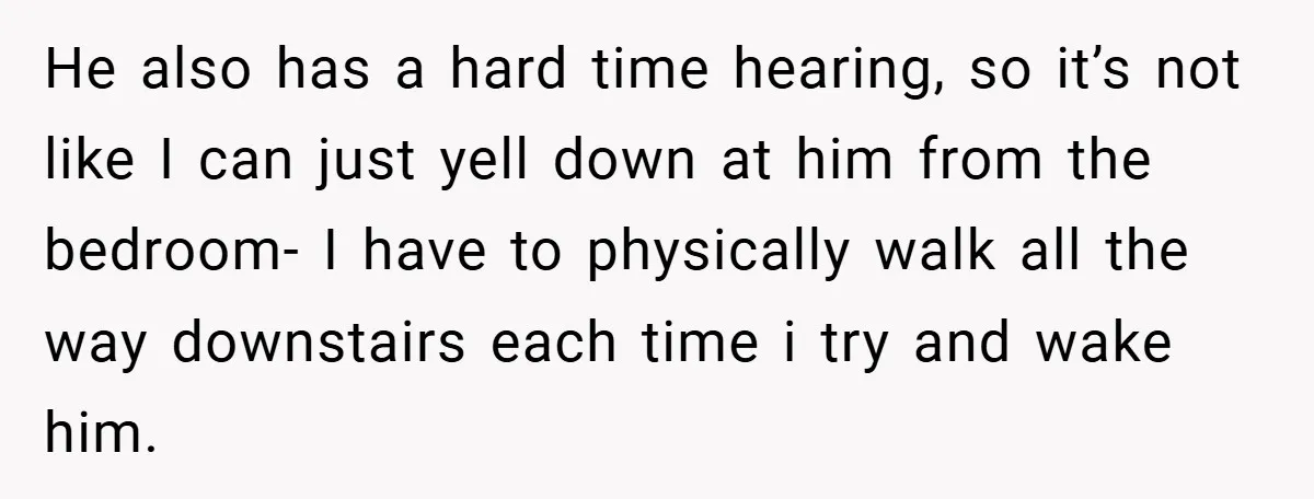 He also has a hard time hearing, so it’s not like I can just yell down at him from the bedroom- I have to physically walk all the way downstairs...