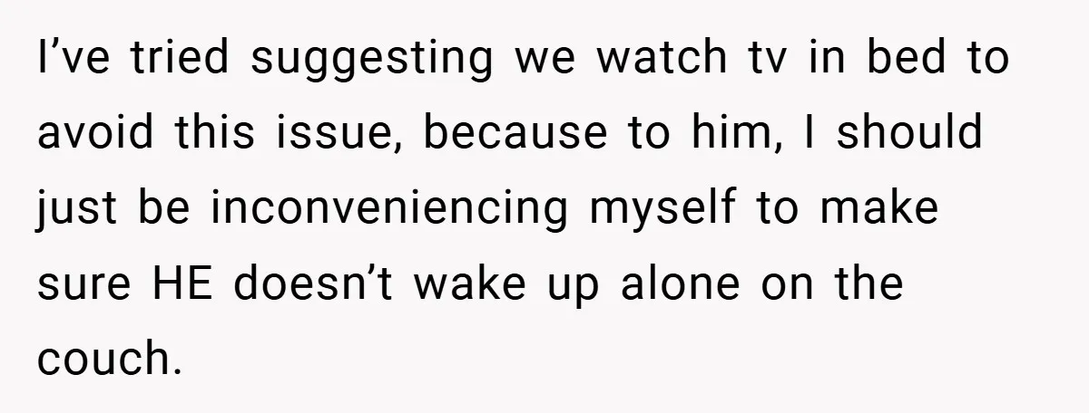 I’ve tried suggesting we watch tv in bed to avoid this issue, because to him, I should just be inconveniencing myself to make sure HE doesn’t wake up alone on...