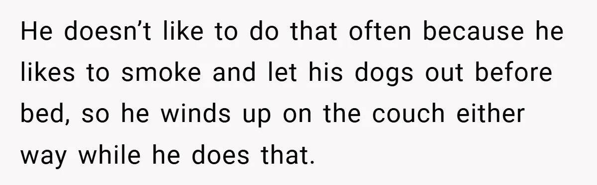 He doesn’t like to do that often because he likes to smoke and let his dogs out before bed, so he winds up on the couch either way while he...