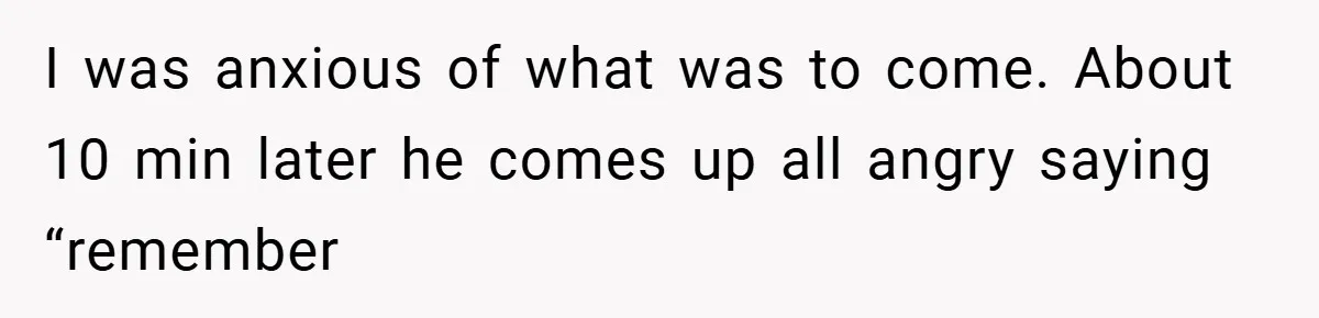 I was anxious of what was to come. About 10 min later he comes up all angry saying “remember