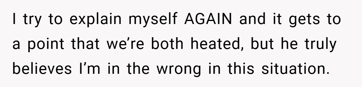 I try to explain myself AGAIN and it gets to a point that we’re both heated, but he truly believes I’m in the wrong in this situation.