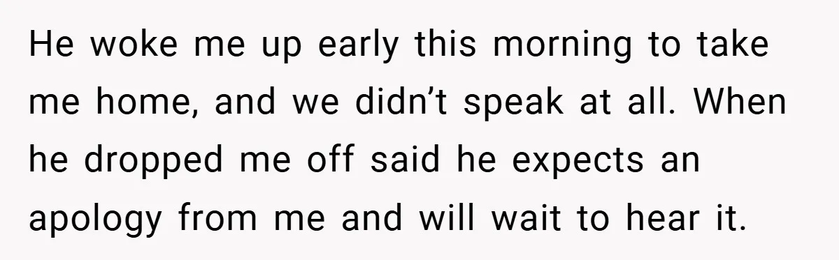He woke me up early this morning to take me home, and we didn’t speak at all. When he dropped me off said he expects an apology from me and...