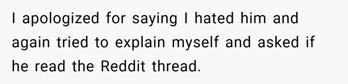 I apologized for saying I hated him and again tried to explain myself and asked if he read the Reddit thread.