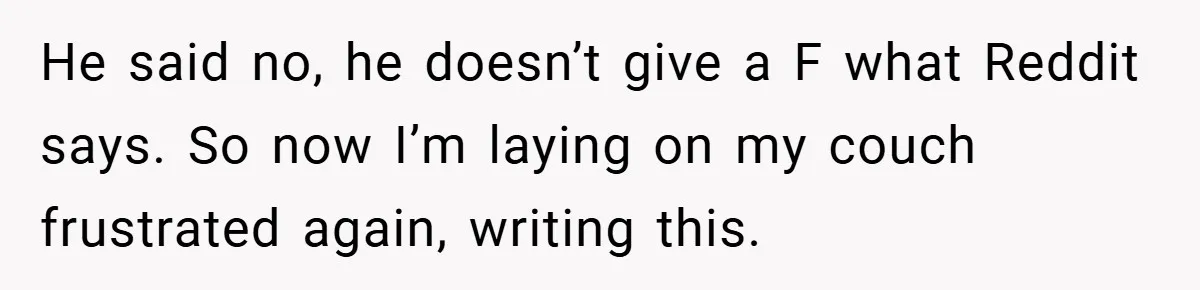 He said no, he doesn’t give a F what Reddit says. So now I’m laying on my couch frustrated again, writing this.