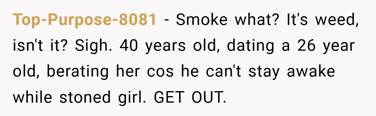 Top-Purpose-8081 − Smoke what? It's weed, isn't it? Sigh. 40 years old, dating a 26 year old, berating her cos he can't stay awake while stoned girl. GET OUT.
