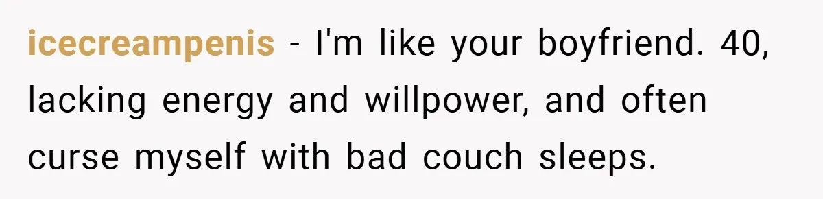icecreampenis − I'm like your boyfriend. 40, lacking energy and willpower, and often curse myself with bad couch sleeps.