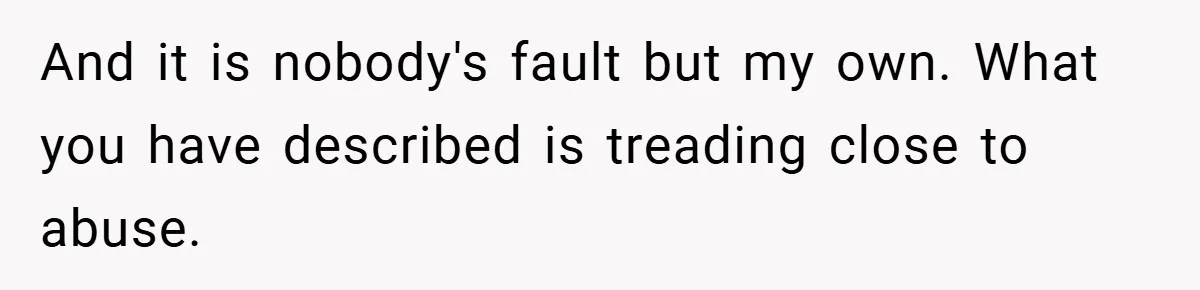 And it is nobody's fault but my own. What you have described is treading close to abuse.